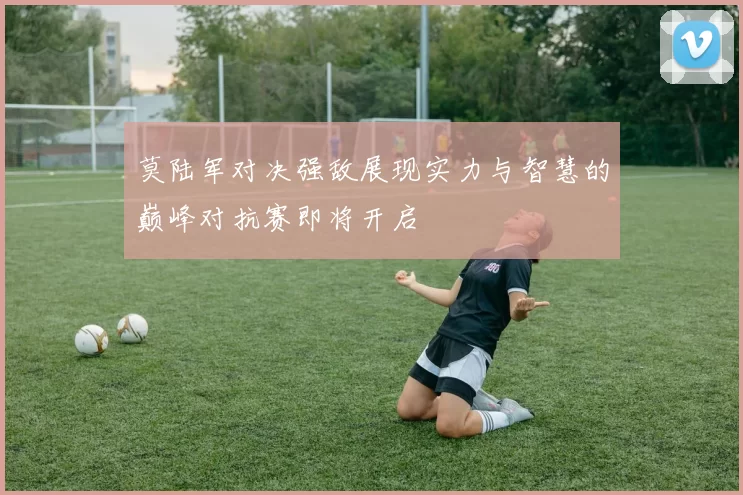 莫陆军对决强敌展现实力与智慧的巅峰对抗赛即将开启