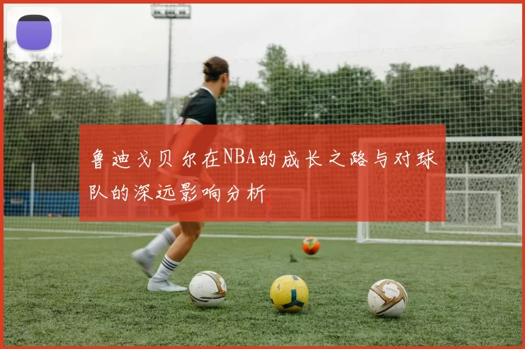 鲁迪戈贝尔在NBA的成长之路与对球队的深远影响分析