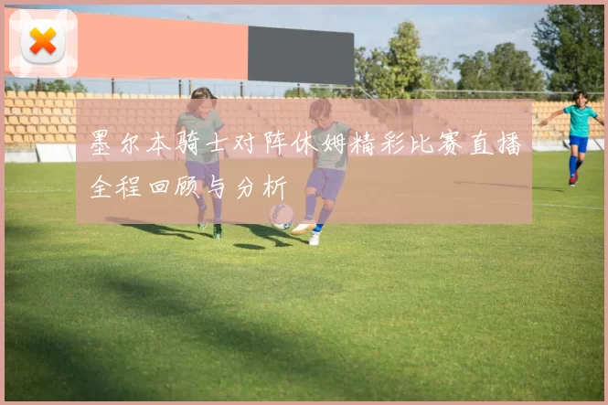 墨尔本骑士对阵休姆精彩比赛直播全程回顾与分析
