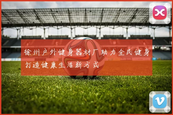 徐州户外健身器材厂助力全民健身打造健康生活新方式